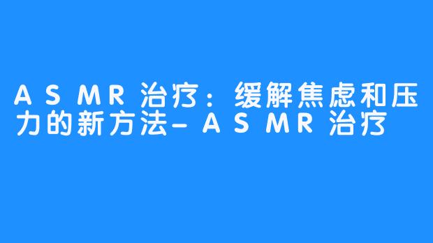 ASMR治疗：缓解焦虑和压力的新方法-ASMR治疗