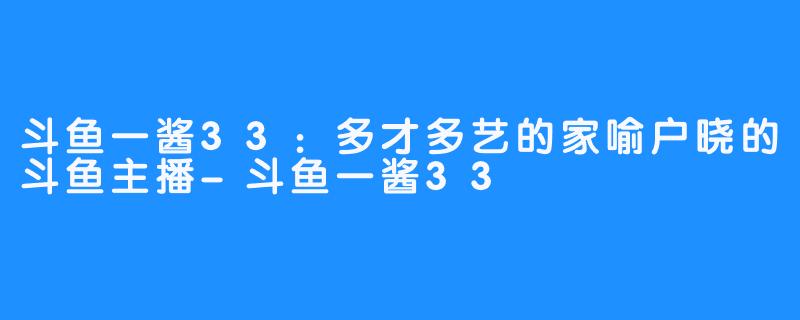 斗鱼一酱33：多才多艺的家喻户晓的斗鱼主播-斗鱼一酱33