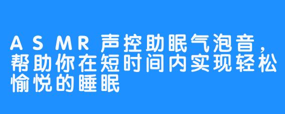 ASMR声控助眠气泡音，帮助你在短时间内实现轻松愉悦的睡眠