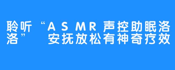 聆听“ASMR声控助眠洛洛” 安抚放松有神奇疗效