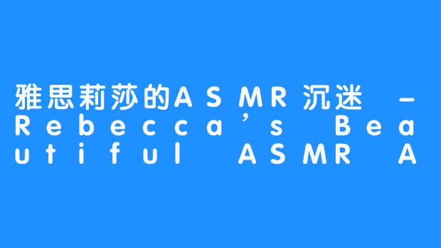 雅思莉莎的ASMR沉迷 -Rebecca’s Beautiful ASMR Addiction