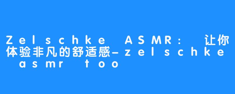 Zelschke ASMR: 让你体验非凡的舒适感-zelschke asmr too
