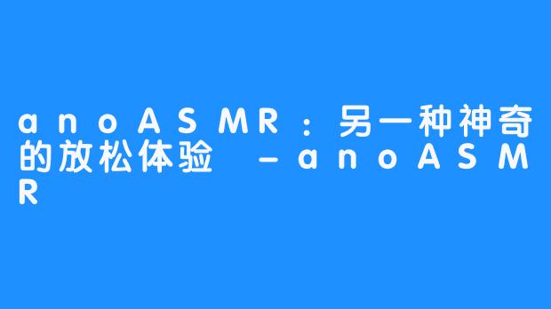 anoASMR：另一种神奇的放松体验 -anoASMR