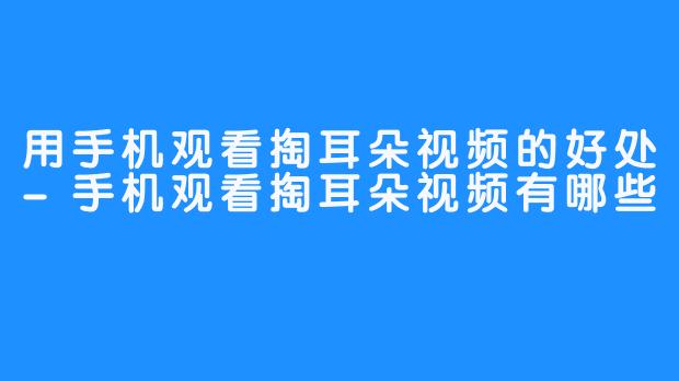 用手机观看掏耳朵视频的好处-手机观看掏耳朵视频有哪些