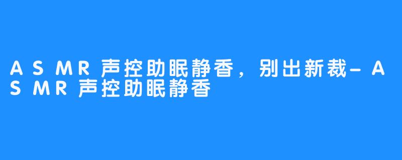 ASMR声控助眠静香，别出新裁-ASMR声控助眠静香