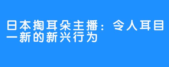 日本掏耳朵主播：令人耳目一新的新兴行为