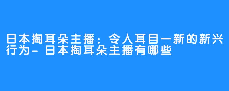 日本掏耳朵主播：令人耳目一新的新兴行为-日本掏耳朵主播有哪些