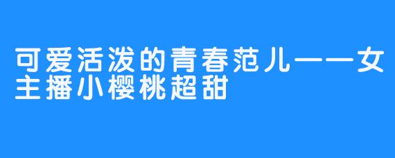 可爱活泼的青春范儿——女主播小樱桃超甜