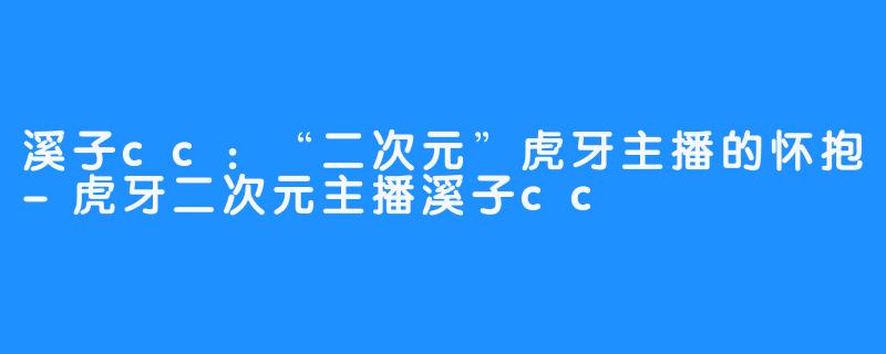 溪子cc：“二次元”虎牙主播的怀抱-虎牙二次元主播溪子cc