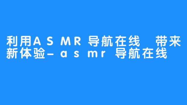 利用ASMR导航在线 带来新体验-asmr导航在线
