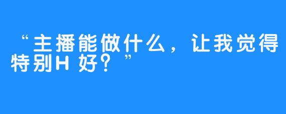 “主播能做什么，让我觉得特别H好？”