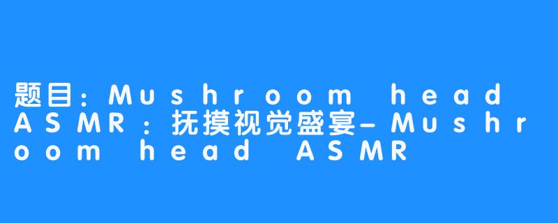 题目：Mushroom head ASMR：抚摸视觉盛宴-Mushroom head ASMR