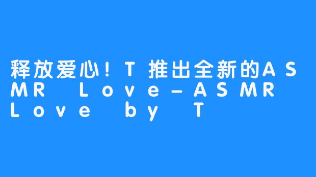 释放爱心！T推出全新的ASMR Love-ASMR Love by T