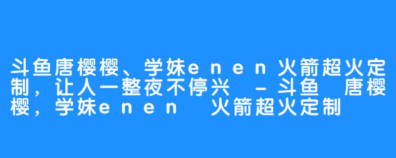 斗鱼唐樱樱、学妹enen火箭超火定制，让人一整夜不停兴 -斗鱼 唐樱樱，学妹enen 火箭超火定制