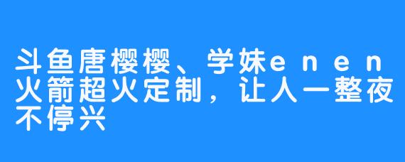 斗鱼唐樱樱、学妹enen火箭超火定制，让人一整夜不停兴 