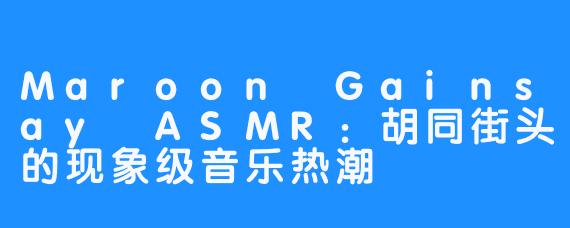 Maroon Gainsay ASMR：胡同街头的现象级音乐热潮  