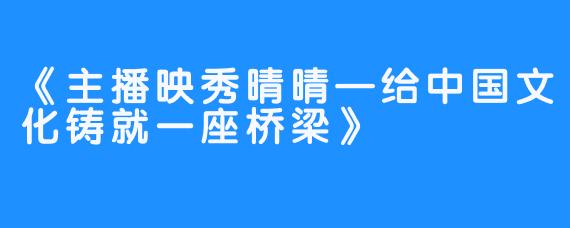 《主播映秀晴晴—给中国文化铸就一座桥梁》