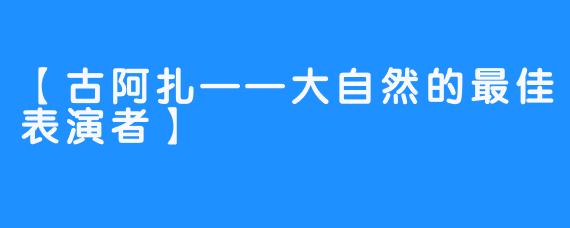 【古阿扎——大自然的最佳表演者】