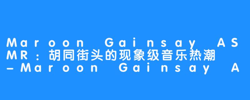 Maroon Gainsay ASMR：胡同街头的现象级音乐热潮  -Maroon Gainsay ASMR