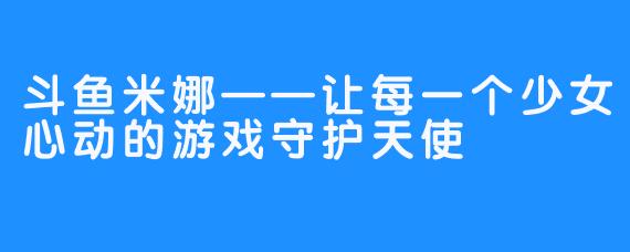 斗鱼米娜——让每一个少女心动的游戏守护天使