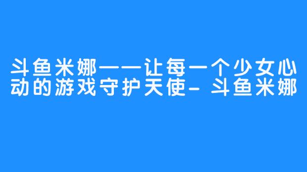 斗鱼米娜——让每一个少女心动的游戏守护天使-斗鱼米娜