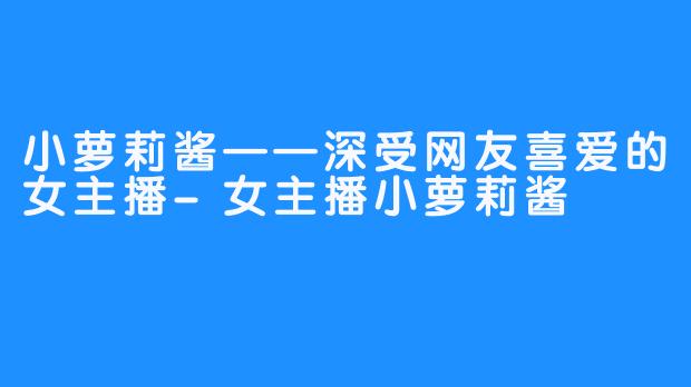 小萝莉酱——深受网友喜爱的女主播-女主播小萝莉酱