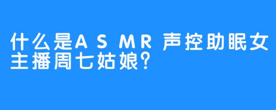 什么是ASMR声控助眠女主播周七姑娘？