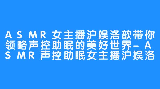 ASMR女主播沪娱洛歆带你领略声控助眠的美好世界-ASMR声控助眠女主播沪娱洛歆