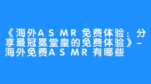 《海外ASMR免费体验:分享最冠冕堂皇的免费体验》-海外免费ASMR有哪些