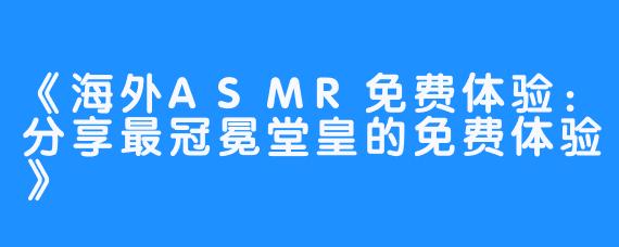 《海外ASMR免费体验:分享最冠冕堂皇的免费体验》