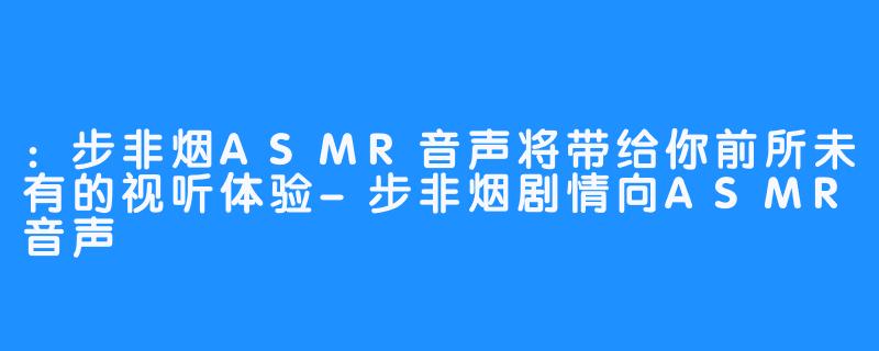 ：步非烟ASMR音声将带给你前所未有的视听体验-步非烟剧情向ASMR音声