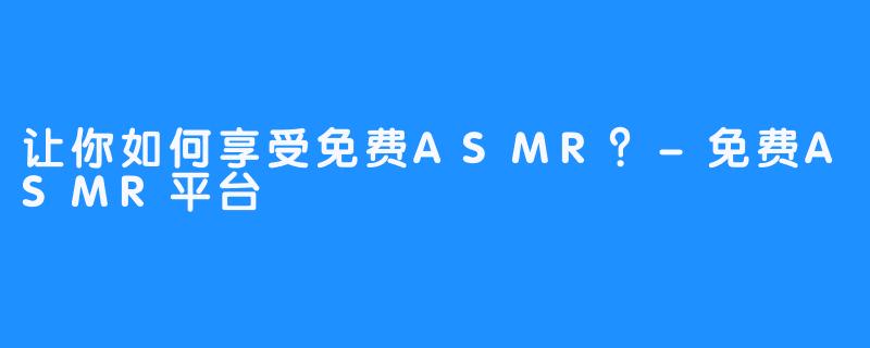 让你如何享受免费ASMR？-免费ASMR平台