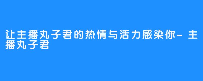 让主播丸子君的热情与活力感染你-主播丸子君