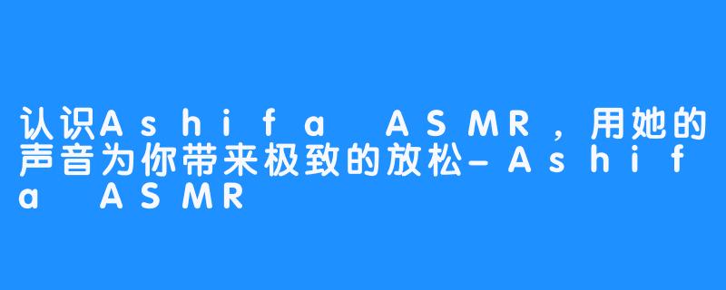 认识Ashifa ASMR，用她的声音为你带来极致的放松-Ashifa ASMR