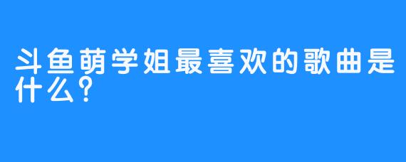 斗鱼萌学姐最喜欢的歌曲是什么？