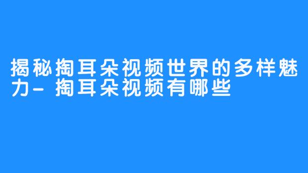 揭秘掏耳朵视频世界的多样魅力-掏耳朵视频有哪些