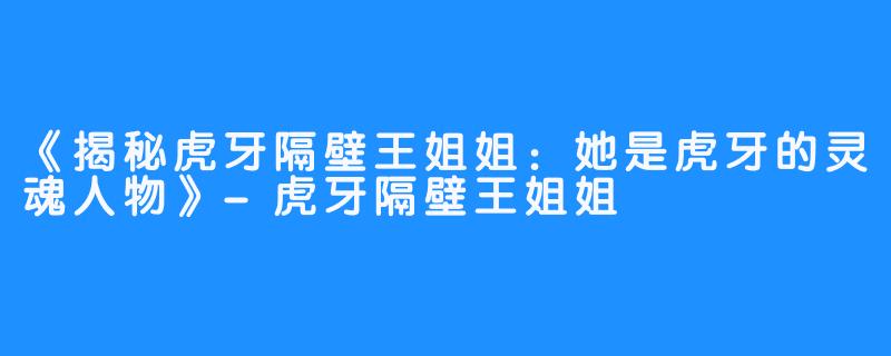 《揭秘虎牙隔壁王姐姐：她是虎牙的灵魂人物》-虎牙隔壁王姐姐