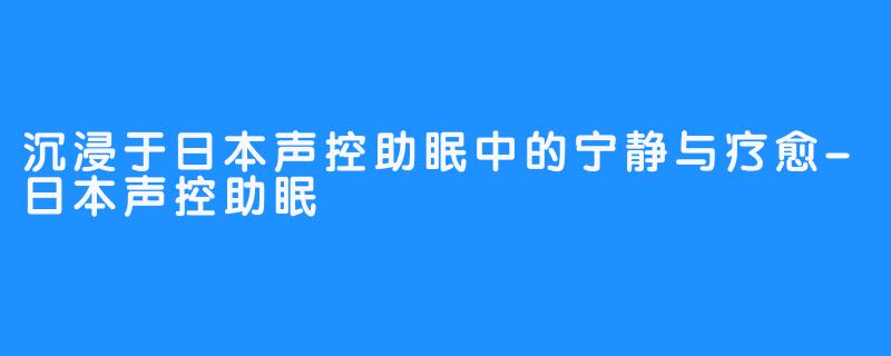 沉浸于日本声控助眠中的宁静与疗愈-日本声控助眠