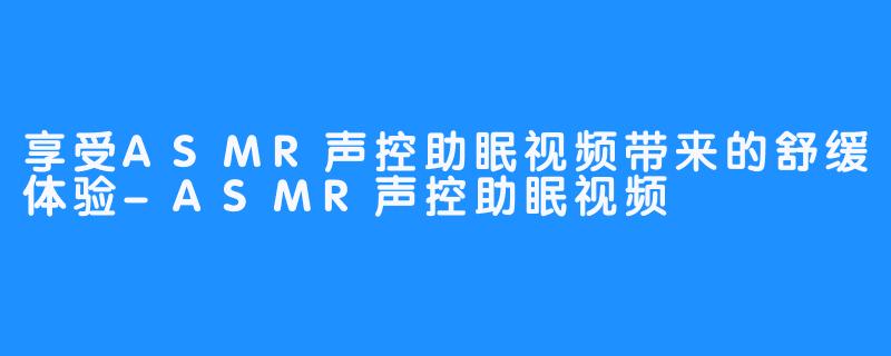 享受ASMR声控助眠视频带来的舒缓体验-ASMR声控助眠视频