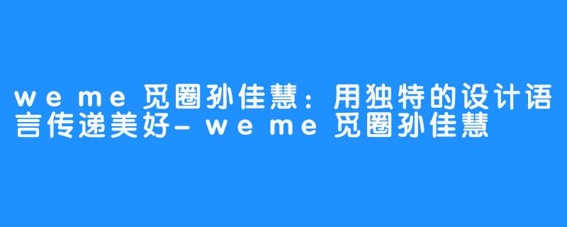 weme觅圈孙佳慧：用独特的设计语言传递美好-weme觅圈孙佳慧