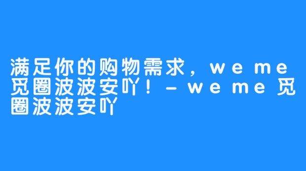 满足你的购物需求，weme觅圈波波安吖！-weme觅圈波波安吖