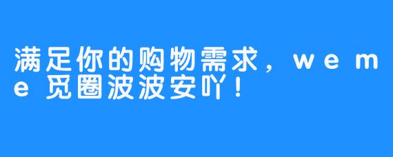 满足你的购物需求，weme觅圈波波安吖！