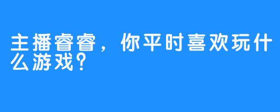 主播睿睿，你平时喜欢玩什么游戏？