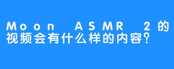 Moon ASMR 2的视频会有什么样的内容？