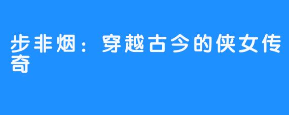 步非烟:穿越古今的侠女传奇