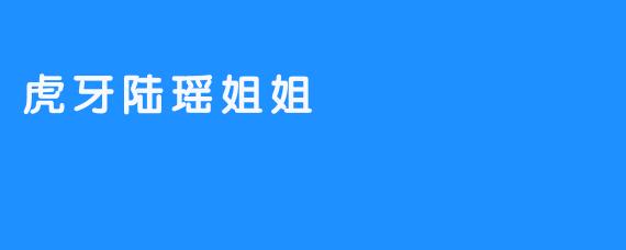 ### 虎牙陆瑶姐姐：直播间里的女神与暖心主播