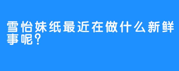 雪怡妹纸最近在做什么新鲜事呢？