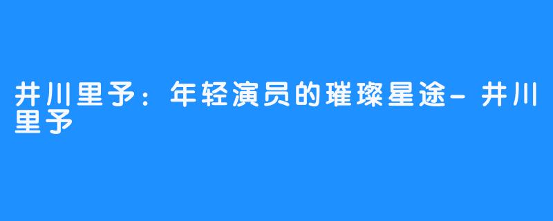 井川里予:年轻演员的璀璨星途-井川里予