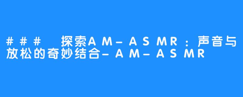### 探索AM-ASMR:声音与放松的奇妙结合-AM-ASMR