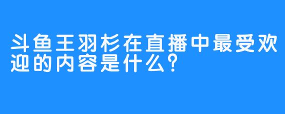斗鱼王羽杉在直播中最受欢迎的内容是什么？